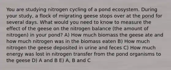 You are studying nitrogen cycling of a pond ecosystem. During your study, a flock of migrating geese stops over at the pond for several days. What would you need to know to measure the effect of the geese on the nitrogen balance (the amount of nitrogen) in your pond? A) How much biomass the geese ate and how much nitrogen was in the biomass eaten B) How much nitrogen the geese deposited in urine and feces C) How much energy was lost in nitrogen transfer from the pond organisms to the geese D) A and B E) A, B and C