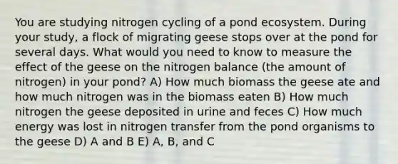 You are studying nitrogen cycling of a pond ecosystem. During your study, a flock of migrating geese stops over at the pond for several days. What would you need to know to measure the effect of the geese on the nitrogen balance (the amount of nitrogen) in your pond? A) How much biomass the geese ate and how much nitrogen was in the biomass eaten B) How much nitrogen the geese deposited in urine and feces C) How much energy was lost in nitrogen transfer from the pond organisms to the geese D) A and B E) A, B, and C