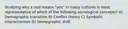 Studying why a nod means "yes" in many cultures is most representative of which of the following sociological concepts? A) Demographic transition B) Conflict theory C) Symbolic interactionism D) Demographic shift