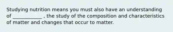 Studying nutrition means you must also have an understanding of ____________ , the study of the composition and characteristics of matter and changes that occur to matter.