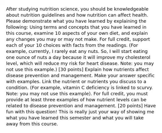 After studying nutrition science, you should be knowledgeable about nutrition guidelines and how nutrition can affect health. Please demonstrate what you have learned by explaining the following: Using terms and concepts that you have learned in this course, examine 10 aspects of your own diet, and explain any changes you may or may not make. For full credit, support each of your 10 choices with facts from the readings. (For example, currently, I rarely eat any nuts. So, I will start eating one ounce of nuts a day because it will improve my cholesterol level, which will reduce my risk for heart disease. Note: you may not use this example.) [30 points] Explain how nutrients affect disease prevention and management. Make your answer specific with examples. Link the nutrient or nutrients you discuss to a condition. (For example, vitamin C deficiency is linked to scurvy. Note: you may not use this example). For full credit, you must provide at least three examples of how nutrient levels can be related to disease prevention and management. [20 points] Have fun with this question! This is really just your way of showing me what you have learned this semester and what you will take away from this course.