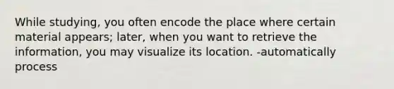 While studying, you often encode the place where certain material appears; later, when you want to retrieve the information, you may visualize its location. -automatically process