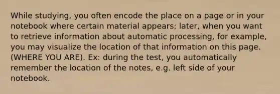 While studying, you often encode the place on a page or in your notebook where certain material appears; later, when you want to retrieve information about automatic processing, for example, you may visualize the location of that information on this page. (WHERE YOU ARE). Ex: during the test, you automatically remember the location of the notes, e.g. left side of your notebook.