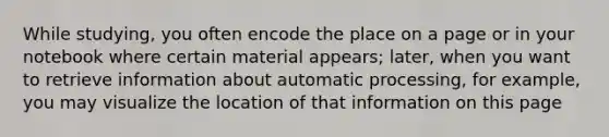 While studying, you often encode the place on a page or in your notebook where certain material appears; later, when you want to retrieve information about automatic processing, for example, you may visualize the location of that information on this page