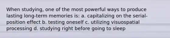 When studying, one of the most powerful ways to produce lasting long-term memories is: a. capitalizing on the serial-position effect b. testing oneself c. utilizing visuospatial processing d. studying right before going to sleep