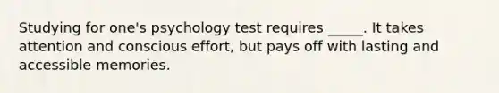 Studying for one's psychology test requires _____. It takes attention and conscious effort, but pays off with lasting and accessible memories.