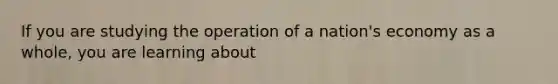 If you are studying the operation of a nation's economy as a whole, you are learning about