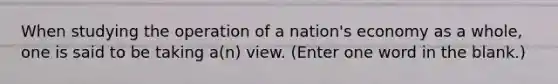 When studying the operation of a nation's economy as a whole, one is said to be taking a(n) view. (Enter one word in the blank.)