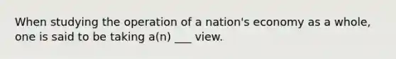 When studying the operation of a nation's economy as a whole, one is said to be taking a(n) ___ view.