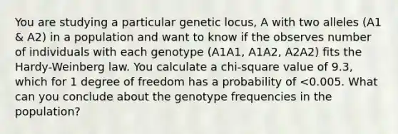 You are studying a particular genetic locus, A with two alleles (A1 & A2) in a population and want to know if the observes number of individuals with each genotype (A1A1, A1A2, A2A2) fits the Hardy-Weinberg law. You calculate a chi-square value of 9.3, which for 1 degree of freedom has a probability of <0.005. What can you conclude about the genotype frequencies in the population?