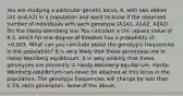 You are studying a particular genetic locus, A, with two alleles (A1 and A2) in a population and want to know if the observed number of individuals with each genotype (A1A1, A1A2, A2A2) fits the Hardy-Weinberg law. You calculate a chi- square value of 9.3, which for one degree of freedom has a probability of <0.005. What can you conclude about the genotypic frequencies in the population? It is very likely that these genotypes are in Hardy-Weinberg equilibrium. It is very unlikely that these genotypes are presently in Hardy-Weinberg equilibrium. Hardy-Weinberg equilibrium can never be attained at this locus in the population. The genotype frequencies will change by less than 0.5% each generation. None of the above.