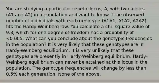 You are studying a particular genetic locus, A, with two alleles (A1 and A2) in a population and want to know if the observed number of individuals with each genotype (A1A1, A1A2, A2A2) fits the Hardy-Weinberg law. You calculate a chi- square value of 9.3, which for one degree of freedom has a probability of <0.005. What can you conclude about the genotypic frequencies in the population? It is very likely that these genotypes are in Hardy-Weinberg equilibrium. It is very unlikely that these genotypes are presently in Hardy-Weinberg equilibrium. Hardy-Weinberg equilibrium can never be attained at this locus in the population. The genotype frequencies will change by <a href='https://www.questionai.com/knowledge/k7BtlYpAMX-less-than' class='anchor-knowledge'>less than</a> 0.5% each generation. None of the above.