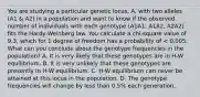 You are studying a particular genetic locus, A, with two alleles (A1 & A2) in a population and want to know if the observed number of individuals with each genotype (A1A1, A1A2, A2A2) fits the Hardy-Weinberg law. You calculate a chi-square value of 9.3, which for 1 degree of freedom has a probability of < 0.005. What can you conclude about the genotype frequencies in the population? A. It is very likely that these genotypes are in H-W equilibrium. B. It is very unlikely that these genotypes are presently in H-W equilibrium. C. H-W equilibrium can never be attained at this locus in the population. D. The genotype frequencies will change by less than 0.5% each generation.