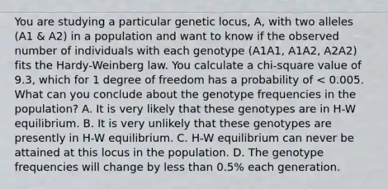 You are studying a particular genetic locus, A, with two alleles (A1 & A2) in a population and want to know if the observed number of individuals with each genotype (A1A1, A1A2, A2A2) fits the Hardy-Weinberg law. You calculate a chi-square value of 9.3, which for 1 degree of freedom has a probability of < 0.005. What can you conclude about the genotype frequencies in the population? A. It is very likely that these genotypes are in H-W equilibrium. B. It is very unlikely that these genotypes are presently in H-W equilibrium. C. H-W equilibrium can never be attained at this locus in the population. D. The genotype frequencies will change by less than 0.5% each generation.