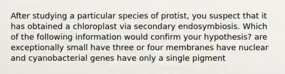 After studying a particular species of protist, you suspect that it has obtained a chloroplast via secondary endosymbiosis. Which of the following information would confirm your hypothesis? are exceptionally small have three or four membranes have nuclear and cyanobacterial genes have only a single pigment