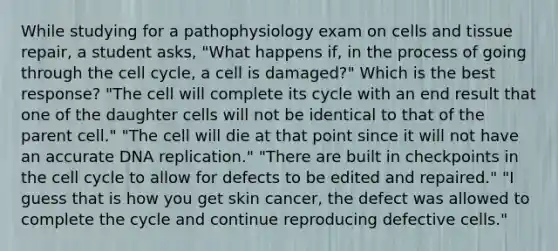 While studying for a pathophysiology exam on cells and tissue repair, a student asks, "What happens if, in the process of going through the cell cycle, a cell is damaged?" Which is the best response? "The cell will complete its cycle with an end result that one of the daughter cells will not be identical to that of the parent cell." "The cell will die at that point since it will not have an accurate DNA replication." "There are built in checkpoints in the cell cycle to allow for defects to be edited and repaired." "I guess that is how you get skin cancer, the defect was allowed to complete the cycle and continue reproducing defective cells."