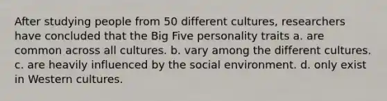 After studying people from 50 different cultures, researchers have concluded that the Big Five personality traits a. are common across all cultures. b. vary among the different cultures. c. are heavily influenced by the social environment. d. only exist in Western cultures.