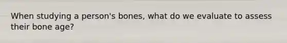 When studying a person's bones, what do we evaluate to assess their bone age?