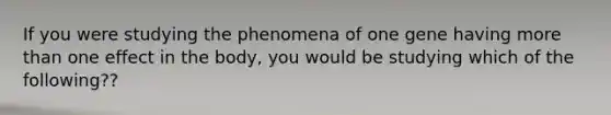 If you were studying the phenomena of one gene having more than one effect in the body, you would be studying which of the following??