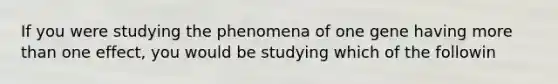 If you were studying the phenomena of one gene having more than one effect, you would be studying which of the followin