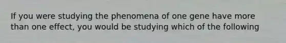 If you were studying the phenomena of one gene have more than one effect, you would be studying which of the following