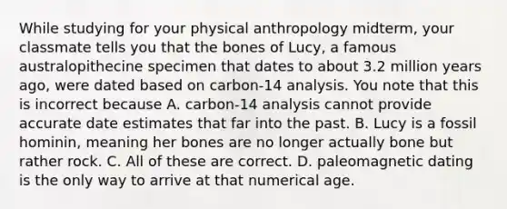 While studying for your physical anthropology midterm, your classmate tells you that the bones of Lucy, a famous australopithecine specimen that dates to about 3.2 million years ago, were dated based on carbon-14 analysis. You note that this is incorrect because A. carbon-14 analysis cannot provide accurate date estimates that far into the past. B. Lucy is a fossil hominin, meaning her bones are no longer actually bone but rather rock. C. All of these are correct. D. paleomagnetic dating is the only way to arrive at that numerical age.