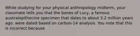 While studying for your physical anthropology midterm, your classmate tells you that the bones of Lucy, a famous australopithecine specimen that dates to about 3.2 million years ago, were dated based on carbon-14 analysis. You note that this is incorrect because