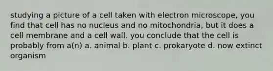 studying a picture of a cell taken with electron microscope, you find that cell has no nucleus and no mitochondria, but it does a cell membrane and a cell wall. you conclude that the cell is probably from a(n) a. animal b. plant c. prokaryote d. now extinct organism