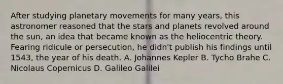 After studying planetary movements for many years, this astronomer reasoned that the stars and planets revolved around the sun, an idea that became known as the heliocentric theory. Fearing ridicule or persecution, he didn't publish his findings until 1543, the year of his death. A. Johannes Kepler B. Tycho Brahe C. Nicolaus Copernicus D. Galileo Galilei