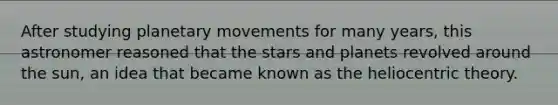 After studying planetary movements for many years, this astronomer reasoned that the stars and planets revolved around the sun, an idea that became known as the heliocentric theory.