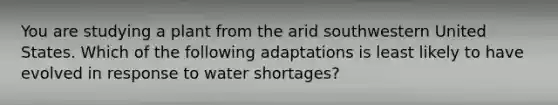 You are studying a plant from the arid southwestern United States. Which of the following adaptations is least likely to have evolved in response to water shortages?