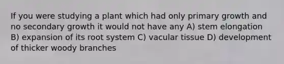 If you were studying a plant which had only primary growth and no secondary growth it would not have any A) stem elongation B) expansion of its root system C) vacular tissue D) development of thicker woody branches