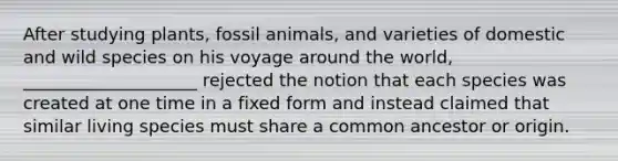 After studying plants, fossil animals, and varieties of domestic and wild species on his voyage around the world, ____________________ rejected the notion that each species was created at one time in a fixed form and instead claimed that similar living species must share a common ancestor or origin.