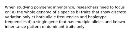 When studying polygenic inheritance, researchers need to focus on: a) the whole genome of a species b) traits that show discrete variation only c) both allele frequencies and haplotype frequencies d) a single gene that has multiple alleles and known inheritance pattern e) dominant traits only