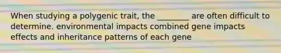 When studying a polygenic trait, the ________ are often difficult to determine. environmental impacts combined gene impacts effects and inheritance patterns of each gene