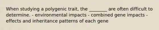 When studying a polygenic trait, the ________ are often difficult to determine. - environmental impacts - combined gene impacts - effects and inheritance patterns of each gene