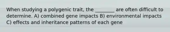 When studying a polygenic trait, the ________ are often difficult to determine. A) combined gene impacts B) environmental impacts C) effects and <a href='https://www.questionai.com/knowledge/knmHDuZZrC-inheritance-patterns' class='anchor-knowledge'>inheritance patterns</a> of each gene