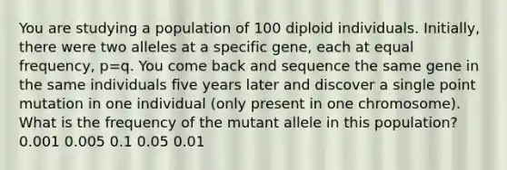 You are studying a population of 100 diploid individuals. Initially, there were two alleles at a specific gene, each at equal frequency, p=q. You come back and sequence the same gene in the same individuals five years later and discover a single point mutation in one individual (only present in one chromosome). What is the frequency of the mutant allele in this population? 0.001 0.005 0.1 0.05 0.01