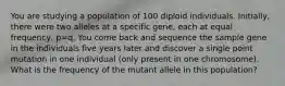 You are studying a population of 100 diploid individuals. Initially, there were two alleles at a specific gene, each at equal frequency, p=q. You come back and sequence the sample gene in the individuals five years later and discover a single point mutation in one individual (only present in one chromosome). What is the frequency of the mutant allele in this population?