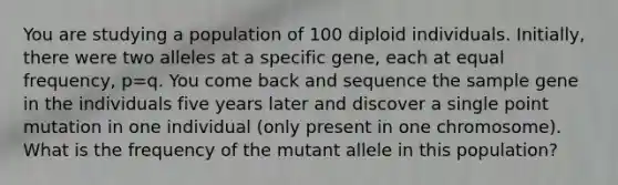 You are studying a population of 100 diploid individuals. Initially, there were two alleles at a specific gene, each at equal frequency, p=q. You come back and sequence the sample gene in the individuals five years later and discover a single point mutation in one individual (only present in one chromosome). What is the frequency of the mutant allele in this population?