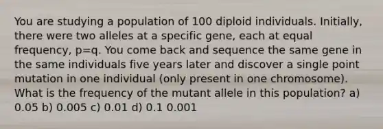 You are studying a population of 100 diploid individuals. Initially, there were two alleles at a specific gene, each at equal frequency, p=q. You come back and sequence the same gene in the same individuals five years later and discover a single point mutation in one individual (only present in one chromosome). What is the frequency of the mutant allele in this population? a) 0.05 b) 0.005 c) 0.01 d) 0.1 0.001