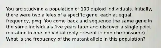 You are studying a population of 100 diploid individuals. Initially, there were two alleles of a specific gene, each at equal frequency, p=q. You come back and sequence the same gene in the same individuals five years later and discover a single point mutation in one individual (only present in one chromosome). What is the frequency of the mutant allele in this population?