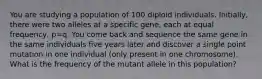 You are studying a population of 100 diploid individuals. Initially, there were two alleles at a specific gene, each at equal frequency, p=q. You come back and sequence the same gene in the same individuals five years later and discover a single point mutation in one individual (only present in one chromosome). What is the frequency of the mutant allele in this population?