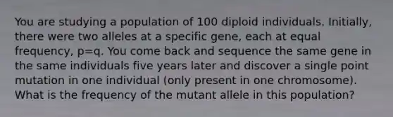 You are studying a population of 100 diploid individuals. Initially, there were two alleles at a specific gene, each at equal frequency, p=q. You come back and sequence the same gene in the same individuals five years later and discover a single point mutation in one individual (only present in one chromosome). What is the frequency of the mutant allele in this population?