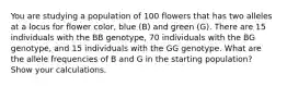 You are studying a population of 100 flowers that has two alleles at a locus for flower color, blue (B) and green (G). There are 15 individuals with the BB genotype, 70 individuals with the BG genotype, and 15 individuals with the GG genotype. What are the allele frequencies of B and G in the starting population? Show your calculations.