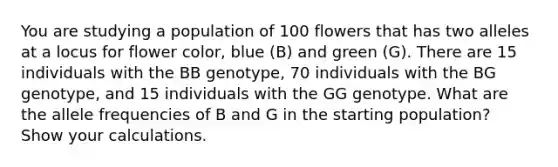 You are studying a population of 100 flowers that has two alleles at a locus for flower color, blue (B) and green (G). There are 15 individuals with the BB genotype, 70 individuals with the BG genotype, and 15 individuals with the GG genotype. What are the allele frequencies of B and G in the starting population? Show your calculations.