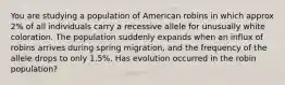 You are studying a population of American robins in which approx 2% of all individuals carry a recessive allele for unusually white coloration. The population suddenly expands when an influx of robins arrives during spring migration, and the frequency of the allele drops to only 1.5%. Has evolution occurred in the robin population?