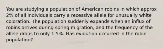 You are studying a population of American robins in which approx 2% of all individuals carry a recessive allele for unusually white coloration. The population suddenly expands when an influx of robins arrives during spring migration, and the frequency of the allele drops to only 1.5%. Has evolution occurred in the robin population?