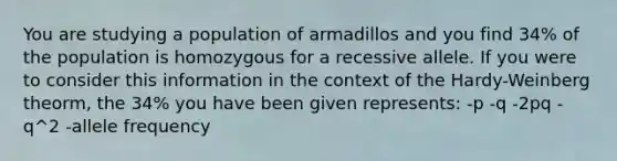 You are studying a population of armadillos and you find 34% of the population is homozygous for a recessive allele. If you were to consider this information in the context of the Hardy-Weinberg theorm, the 34% you have been given represents: -p -q -2pq -q^2 -allele frequency