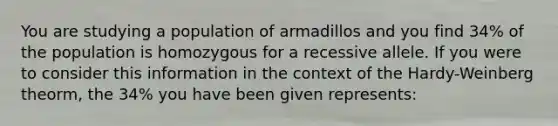 You are studying a population of armadillos and you find 34% of the population is homozygous for a recessive allele. If you were to consider this information in the context of the Hardy-Weinberg theorm, the 34% you have been given represents: